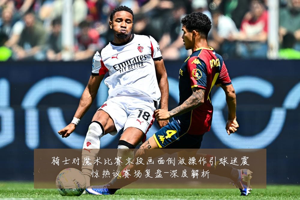 骑士对魔术比赛末段画面倒放操作引球迷震惊热议赛场复盘-深度解析